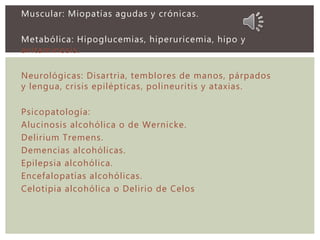 Muscular: Miopatías agudas y crónicas.
Metabólica: Hipoglucemias, hiperuricemia, hipo y
avitaminosis.
Neurológicas: Disartria, temblores de manos, párpados
y lengua, crisis epilépticas, polineuritis y ataxias.
Psicopatología:
Alucinosis alcohólica o de Wernicke.
Delirium Tremens.
Demencias alcohólicas.
Epilepsia alcohólica.
Encefalopatías alcohólicas.
Celotipia alcohólica o Delirio de Celos
 