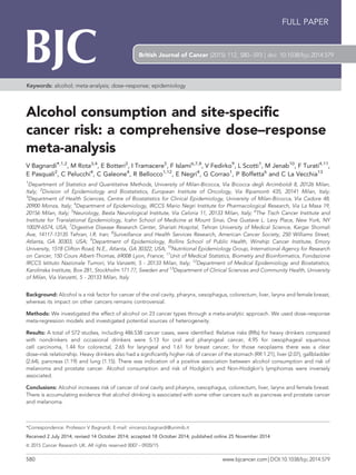 Alcohol consumption and site-specific
cancer risk: a comprehensive dose–response
meta-analysis
V Bagnardi*,1,2
, M Rota3,4
, E Botteri2
, I Tramacere5
, F Islami6,7,8
, V Fedirko9
, L Scotti1
, M Jenab10
, F Turati4,11
,
E Pasquali2
, C Pelucchi4
, C Galeone4
, R Bellocco1,12
, E Negri4
, G Corrao1
, P Boffetta6
and C La Vecchia13
1
Department of Statistics and Quantitative Methods, University of Milan-Bicocca, Via Bicocca degli Arcimboldi 8, 20126 Milan,
Italy; 2
Division of Epidemiology and Biostatistics, European Institute of Oncology, Via Ripamonti 435, 20141 Milan, Italy;
3
Department of Health Sciences, Centre of Biostatistics for Clinical Epidemiology, University of Milan-Bicocca, Via Cadore 48,
20900 Monza, Italy; 4
Department of Epidemiology, IRCCS Mario Negri Institute for Pharmacological Research, Via La Masa 19,
20156 Milan, Italy; 5
Neurology, Besta Neurological Institute, Via Celoria 11, 20133 Milan, Italy; 6
The Tisch Cancer Institute and
Institute for Translational Epidemiology, Icahn School of Medicine at Mount Sinai, One Gustave L. Levy Place, New York, NY
10029-6574, USA; 7
Digestive Disease Research Center, Shariati Hospital, Tehran University of Medical Science, Kargar Shomali
Ave, 14117-13135 Tehran, I.R. Iran; 8
Surveillance and Health Services Research, American Cancer Society, 250 Williams Street,
Atlanta, GA 30303, USA; 9
Department of Epidemiology, Rollins School of Public Health, Winship Cancer Institute, Emory
University, 1518 Clifton Road, N.E., Atlanta, GA 30322, USA; 10
Nutritional Epidemiology Group, International Agency for Research
on Cancer, 150 Cours Albert-Thomas, 69008 Lyon, France; 11
Unit of Medical Statistics, Biometry and Bioinformatics, Fondazione
IRCCS Istituto Nazionale Tumori, Via Vanzetti, 5 - 20133 Milan, Italy; 12
Department of Medical Epidemiology and Biostatistics,
Karolinska Institute, Box 281, Stockholm 171 77, Sweden and 13
Department of Clinical Sciences and Community Health, University
of Milan, Via Vanzetti, 5 - 20133 Milan, Italy
Background: Alcohol is a risk factor for cancer of the oral cavity, pharynx, oesophagus, colorectum, liver, larynx and female breast,
whereas its impact on other cancers remains controversial.
Methods: We investigated the effect of alcohol on 23 cancer types through a meta-analytic approach. We used dose–response
meta-regression models and investigated potential sources of heterogeneity.
Results: A total of 572 studies, including 486 538 cancer cases, were identified. Relative risks (RRs) for heavy drinkers compared
with nondrinkers and occasional drinkers were 5.13 for oral and pharyngeal cancer, 4.95 for oesophageal squamous
cell carcinoma, 1.44 for colorectal, 2.65 for laryngeal and 1.61 for breast cancer; for those neoplasms there was a clear
dose–risk relationship. Heavy drinkers also had a significantly higher risk of cancer of the stomach (RR 1.21), liver (2.07), gallbladder
(2.64), pancreas (1.19) and lung (1.15). There was indication of a positive association between alcohol consumption and risk of
melanoma and prostate cancer. Alcohol consumption and risk of Hodgkin’s and Non-Hodgkin’s lymphomas were inversely
associated.
Conclusions: Alcohol increases risk of cancer of oral cavity and pharynx, oesophagus, colorectum, liver, larynx and female breast.
There is accumulating evidence that alcohol drinking is associated with some other cancers such as pancreas and prostate cancer
and melanoma.
*Correspondence: Professor V Bagnardi; E-mail: vincenzo.bagnardi@unimib.it
Received 2 July 2014; revised 14 October 2014; accepted 18 October 2014; published online 25 November 2014
& 2015 Cancer Research UK. All rights reserved 0007 – 0920/15
FULL PAPER
Keywords: alcohol; meta-analysis; dose–response; epidemiology
British Journal of Cancer (2015) 112, 580–593 | doi: 10.1038/bjc.2014.579
580 www.bjcancer.com | DOI:10.1038/bjc.2014.579
 