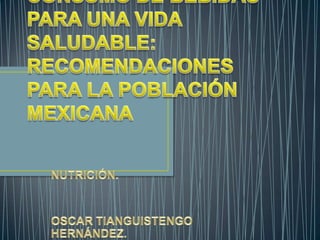 CONSUMO DE BEBIDAS PARA UNA VIDA SALUDABLE: RECOMENDACIONES PARA LA POBLACIÓN MEXICANA NUTRICIÓN. OSCAR TIANGUISTENGO HERNÁNDEZ. 