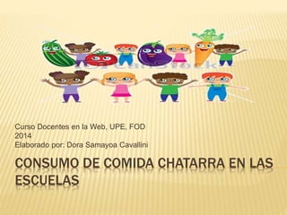Curso Docentes en la Web, UPE, FOD 
2014 
Elaborado por: Dora Samayoa Cavallini 
CONSUMO DE COMIDA CHATARRA EN LAS 
ESCUELAS 
 