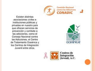 Existen distintas
   asociaciones civiles e
  instituciones públicas y
 privadas en nuestro país
 que ofrecen servicios de
  prevención y combate a
  las adicciones, como el
 Consejo Nacional contra
 las Adicciones, el Centro
de Tratamiento Oceánica y
los Centros de Integración
    Juvenil entre otros.
 