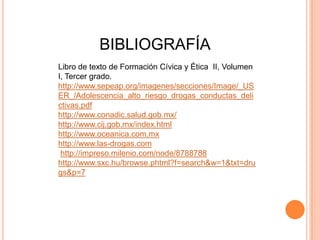 BIBLIOGRAFÍA
Libro de texto de Formación Cívica y Ética II, Volumen
I, Tercer grado.
http://www.sepeap.org/imagenes/secciones/Image/_US
ER_/Adolescencia_alto_riesgo_drogas_conductas_deli
ctivas.pdf
http://www.conadic.salud.gob.mx/
http://www.cij.gob.mx/index.html
http://www.oceanica.com.mx
http://www.las-drogas.com
 http://impreso.milenio.com/node/8788788
http://www.sxc.hu/browse.phtml?f=search&w=1&txt=dru
gs&p=7
 
