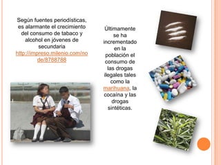 Según fuentes periodísticas,
 es alarmante el crecimiento     Últimamente
   del consumo de tabaco y            se ha
    alcohol en jóvenes de       incrementado
          secundaria                  en la
http://impreso.milenio.com/no     población el
          de/8788788              consumo de
                                   las drogas
                                 ilegales tales
                                     como la
                                marihuana, la
                                cocaína y las
                                     drogas
                                   sintéticas.
 