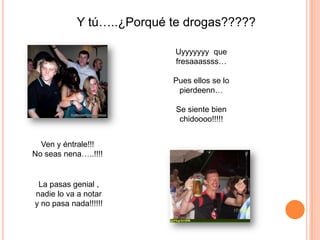 Y tú…..¿Porqué te drogas?????

                            Uyyyyyyy que
                            fresaaassss…

                           Pues ellos se lo
                            pierdeenn…

                            Se siente bien
                             chidoooo!!!!!


  Ven y éntrale!!!
No seas nena…..!!!!


 La pasas genial ,
nadie lo va a notar
y no pasa nada!!!!!!
 