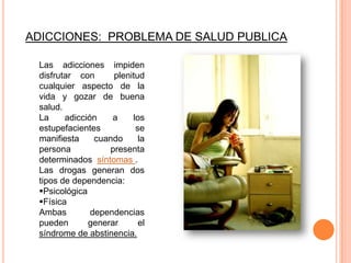 ADICCIONES: PROBLEMA DE SALUD PUBLICA

 Las adicciones impiden
 disfrutar con      plenitud
 cualquier aspecto de la
 vida y gozar de buena
 salud.
 La     adicción    a    los
 estupefacientes          se
 manifiesta     cuando     la
 persona           presenta
 determinados síntomas .
 Las drogas generan dos
 tipos de dependencia:
 Psicológica
 Física
 Ambas         dependencias
 pueden       generar      el
 síndrome de abstinencia.
 