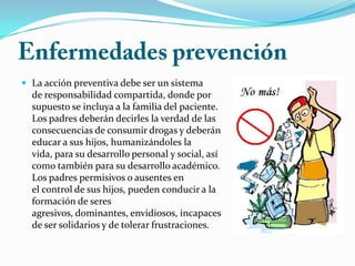  La acción preventiva debe ser un sistema
de responsabilidad compartida, donde por
supuesto se incluya a la familia del paciente.
Los padres deberán decirles la verdad de las
consecuencias de consumir drogas y deberán
educar a sus hijos, humanizándoles la
vida, para su desarrollo personal y social, así
como también para su desarrollo académico.
Los padres permisivos o ausentes en
el control de sus hijos, pueden conducir a la
formación de seres
agresivos, dominantes, envidiosos, incapaces
de ser solidarios y de tolerar frustraciones.
 