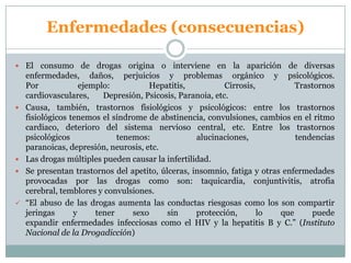 Enfermedades (consecuencias)
 El consumo de drogas origina o interviene en la aparición de diversas
enfermedades, daños, perjuicios y problemas orgánico y psicológicos.
Por ejemplo: Hepatitis, Cirrosis, Trastornos
cardiovasculares, Depresión, Psicosis, Paranoia, etc.
 Causa, también, trastornos fisiológicos y psicológicos: entre los trastornos
fisiológicos tenemos el síndrome de abstinencia, convulsiones, cambios en el ritmo
cardiaco, deterioro del sistema nervioso central, etc. Entre los trastornos
psicológicos tenemos: alucinaciones, tendencias
paranoicas, depresión, neurosis, etc.
 Las drogas múltiples pueden causar la infertilidad.
 Se presentan trastornos del apetito, úlceras, insomnio, fatiga y otras enfermedades
provocadas por las drogas como son: taquicardia, conjuntivitis, atrofia
cerebral, temblores y convulsiones.
 “El abuso de las drogas aumenta las conductas riesgosas como los son compartir
jeringas y tener sexo sin protección, lo que puede
expandir enfermedades infecciosas como el HIV y la hepatitis B y C.” (Instituto
Nacional de la Drogadicción)
 