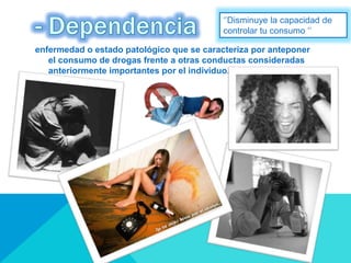 enfermedad o estado patológico que se caracteriza por anteponer
el consumo de drogas frente a otras conductas consideradas
anteriormente importantes por el individuo.
‘’Disminuye la capacidad de
controlar tu consumo ‘’
 