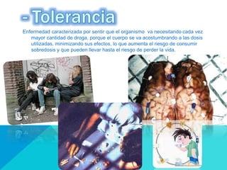 Enfermedad caracterizada por sentir que el organismo va necesitando cada vez
mayor cantidad de droga, porque el cuerpo se va acostumbrando a las dosis
utilizadas, minimizando sus efectos, lo que aumenta el riesgo de consumir
sobredosis y que pueden llevar hasta el riesgo de perder la vida.
 