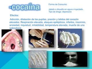 Efectos:
Adicción, dilatación de las pupilas, presión y latidos del corazón
elevados. Respiración elevada, ataques epilépticos, infartos, insomnio,
ansiedad, inquietud, irritabilidad, temperatura elevada, muerte de una
sobredosis
Forma de Consumo:
Jalado o disuelto en agua e inyectado.
Tipo de droga: depresora
 