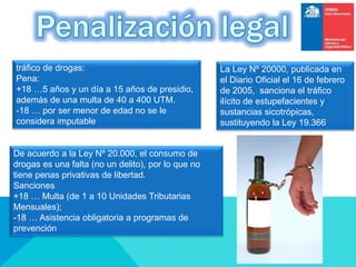 La Ley Nº 20000, publicada en
el Diario Oficial el 16 de febrero
de 2005, sanciona el tráfico
ilícito de estupefacientes y
sustancias sicotrópicas,
sustituyendo la Ley 19.366
tráfico de drogas:
Pena:
+18 …5 años y un día a 15 años de presidio,
además de una multa de 40 a 400 UTM.
-18 … por ser menor de edad no se le
considera imputable
De acuerdo a la Ley Nº 20.000, el consumo de
drogas es una falta (no un delito), por lo que no
tiene penas privativas de libertad.
Sanciones
+18 … Multa (de 1 a 10 Unidades Tributarias
Mensuales);
-18 … Asistencia obligatoria a programas de
prevención
 