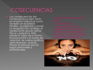  Las consecuencias son
numerosas e inciden tanto
en el plano individual como
también en el ámbito
familiar, académico y social.
La drogadicción acarrea al
adolescente graves daños
físicos y psíquicos. Este
pierde lo mejor de sí mismo:
el autocontrol y la fuerza de
voluntad. Se vuelve apático,
desinteresado, ansioso.
Pierde el estímulo por los
logros personales y
profesionales.
Mi comentario acerca del
tema:
Yo creo que las
consecuencias como
suceden tanto en el ámbito
familiar como el individual
tienen un mismo fin tratar de
solucionar los problemas
 