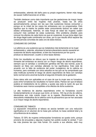 embarazadas, además del daño para su propio organismo, tienen más riesgo
de causar malformaciones en el feto.

También destacan como dato importante que las gestaciones de mayor riesgo
se producen entre las mujeres más jóvenes, hasta los 25 años
aproximadamente, porque son las que más sustancias tóxicas consumen y
porque en la mitad de los casos los embarazos son no programados. Esto
significa que la madre ha podido estar consumiendo tóxicos sin saber que
estaba embarazada. Además, en esta franja de edad las mujeres suelen
consumir más cantidad de estas sustancias. Otro problema añadido para
conocer los efectos de cada tóxico es que en ocasiones, la que toma algún tipo
de droga ilegal suele combinarla con otras, por lo que resulta difícil separar las
consecuencias concretas de cada uno de estos tóxicos.
CONSUMO DE CAFEINA

La cafeína es una sustancia que se metaboliza más lentamente en la mujer
embarazada y, además, atraviesa la barrera placentaria siendo causante en
ocasiones de aborto espontáneo, si bien los mecanismos por los que lo
produce se desconocen. (cuatro o cinco tazas diarias)

Entre los resultados se obtuvo que la ingesta de cafeína durante el primer
trimestre del embarazo se asocia con un mayor riesgo de aborto espontáneo,
siempre que el cariotipo o constitución genética del feto sea normal, pues la
relación en fetos con cariotipo alterado no fue significativa. Esto está de
acuerdo con la falta de evidencia del poder mutagénico de la cafeína en
humanos, pero contrasta con otros estudios en los que se ha comprobado que
esta molécula aumenta el riesgo de aborto espontáneo de fetos con cariotipo
tanto normal como anormal durante el segundo trimestre de la gestación.

Estos datos sólo son aplicables en el caso de que la mujer sea no fumadora,
pues entre fumadoras los resultados no fueron estos. Parece ser que el tabaco
acelera el metabolismo de la cafeína y quizás sea esta la razón de que las
fumadoras sean menos susceptibles a los efectos de dicha sustancia.

La alta incidencia de abortos espontáneos entre no fumadoras ocurrió
fundamentalmente en el grupo que tomó, al menos, 100 mg al día de cafeína,
elevándose aún más cuanto mayor es la ingesta. Recientemente se han
descubierto metabolitos de la cafeína como la paraxantina que se han asociado
a un mayor riesgo de aborto espontáneo.


CONSUMO DE TABACO
La exposición intrauterina al tabaco se asocia también con una reducción
significativa en el volumen de la masa gris cortical, la masa cerebral total y la
circunferencia de la cabeza.

Tabaco. El 30% de mujeres embarazadas fumadoras se queda corto, porque
proviene de encuestas y algunas mujeres han podido ocultar la verdad. Y son
las más jóvenes las que más fuman. En cuanto a sus efectos, está muy
 