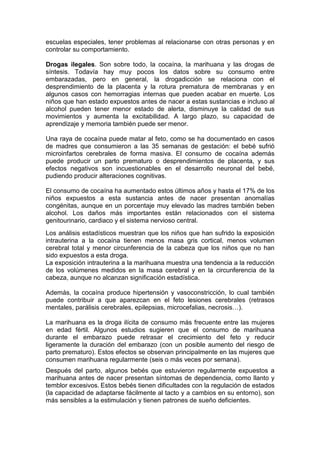 escuelas especiales, tener problemas al relacionarse con otras personas y en
controlar su comportamiento.

Drogas ilegales. Son sobre todo, la cocaína, la marihuana y las drogas de
síntesis. Todavía hay muy pocos los datos sobre su consumo entre
embarazadas, pero en general, la drogadicción se relaciona con el
desprendimiento de la placenta y la rotura prematura de membranas y en
algunos casos con hemorragias internas que pueden acabar en muerte. Los
niños que han estado expuestos antes de nacer a estas sustancias e incluso al
alcohol pueden tener menor estado de alerta, disminuye la calidad de sus
movimientos y aumenta la excitabilidad. A largo plazo, su capacidad de
aprendizaje y memoria también puede ser menor.

Una raya de cocaína puede matar al feto, como se ha documentado en casos
de madres que consumieron a las 35 semanas de gestación: el bebé sufrió
microinfartos cerebrales de forma masiva. El consumo de cocaína además
puede producir un parto prematuro o desprendimientos de placenta, y sus
efectos negativos son incuestionables en el desarrollo neuronal del bebé,
pudiendo producir alteraciones cognitivas.

El consumo de cocaína ha aumentado estos últimos años y hasta el 17% de los
niños expuestos a esta sustancia antes de nacer presentan anomalías
congénitas, aunque en un porcentaje muy elevado las madres también beben
alcohol. Los daños más importantes están relacionados con el sistema
genitourinario, cardiaco y el sistema nervioso central.
Los análisis estadísticos muestran que los niños que han sufrido la exposición
intrauterina a la cocaína tienen menos masa gris cortical, menos volumen
cerebral total y menor circunferencia de la cabeza que los niños que no han
sido expuestos a esta droga.
La exposición intrauterina a la marihuana muestra una tendencia a la reducción
de los volúmenes medidos en la masa cerebral y en la circunferencia de la
cabeza, aunque no alcanzan significación estadística.

Además, la cocaína produce hipertensión y vasoconstricción, lo cual también
puede contribuir a que aparezcan en el feto lesiones cerebrales (retrasos
mentales, parálisis cerebrales, epilepsias, microcefalias, necrosis…).

La marihuana es la droga ilícita de consumo más frecuente entre las mujeres
en edad fértil. Algunos estudios sugieren que el consumo de marihuana
durante el embarazo puede retrasar el crecimiento del feto y reducir
ligeramente la duración del embarazo (con un posible aumento del riesgo de
parto prematuro). Estos efectos se observan principalmente en las mujeres que
consumen marihuana regularmente (seis o más veces por semana).
Después del parto, algunos bebés que estuvieron regularmente expuestos a
marihuana antes de nacer presentan síntomas de dependencia, como llanto y
temblor excesivos. Estos bebés tienen dificultades con la regulación de estados
(la capacidad de adaptarse fácilmente al tacto y a cambios en su entorno), son
más sensibles a la estimulación y tienen patrones de sueño deficientes.
 
