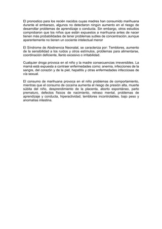El pronostico para los recién nacidos cuyas madres han consumido marihuana
durante el embarazo, algunos no detectaron ningún aumento en el riesgo de
desarrollar problemas de aprendizaje o conducta. Sin embargo, otros estudios
comprobaron que los niños que están expuestos a marihuana antes de nacer
tienen más probabilidades de tener problemas sutiles de concentración, aunque
aparentemente no tienen un cociente intelectual menor

El Síndrome de Abstinencia Neonatal, se caracteriza por: Temblores, aumento
de la sensibilidad a los ruidos y otros estímulos, problemas para alimentarse,
coordinación deficiente, llanto excesivo o irritabilidad.

Cualquier droga provoca en el niño y la madre consecuencias irreversibles. La
mamá está expuesta a contraer enfermedades como: anemia, infecciones de la
sangre, del corazón y de la piel, hepatitis y otras enfermedades infecciosas de
vía sexual.

El consumo de marihuana provoca en el niño problemas de comportamiento,
mientras que el consumo de cocaína aumenta el riesgo de presión alta, muerte
súbita del niño, desprendimiento de la placenta, aborto espontáneo, parto
prematuro, defectos físicos de nacimiento, retraso mental, problemas de
aprendizaje y conducta, hiperactividad, temblores incontrolables, bajo peso y
anomalías intestina.
 