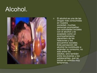 Alcohol.
 El alcohol es una de las
drogas más consumidas
en nuestra
sociedad, muchas
personas acompañan
sus actividades sociales
con el alcohol y es
aceptado como un
acompañamiento
placentero de las
relaciones y los
encuentros sociales.
Esta percepción del
alcohol ha contribuido a
extender su consumo, no
sólo entre los
adultos, sino también
entre los jóvenes y los
adolescentes, que se
inician en edades muy
tempranas.
 