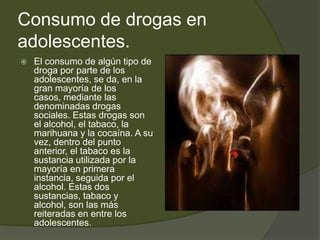 Consumo de drogas en
adolescentes.
 El consumo de algún tipo de
droga por parte de los
adolescentes, se da, en la
gran mayoría de los
casos, mediante las
denominadas drogas
sociales. Estas drogas son
el alcohol, el tabaco, la
marihuana y la cocaína. A su
vez, dentro del punto
anterior, el tabaco es la
sustancia utilizada por la
mayoría en primera
instancia, seguida por el
alcohol. Estas dos
sustancias, tabaco y
alcohol, son las más
reiteradas en entre los
adolescentes.
 