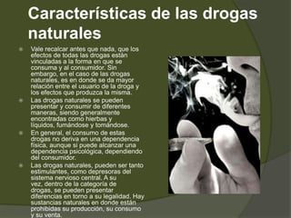 Características de las drogas
naturales
 Vale recalcar antes que nada, que los
efectos de todas las drogas están
vinculadas a la forma en que se
consuma y al consumidor. Sin
embargo, en el caso de las drogas
naturales, es en donde se da mayor
relación entre el usuario de la droga y
los efectos que produzca la misma.
 Las drogas naturales se pueden
presentar y consumir de diferentes
maneras, siendo generalmente
encontradas como hierbas y
líquidos, fumándose y tomándose.
 En general, el consumo de estas
drogas no deriva en una dependencia
física, aunque si puede alcanzar una
dependencia psicológica, dependiendo
del consumidor.
 Las drogas naturales, pueden ser tanto
estimulantes, como depresoras del
sistema nervioso central. A su
vez, dentro de la categoría de
drogas, se pueden presentar
diferencias en torno a su legalidad. Hay
sustancias naturales en donde están
prohibidas su producción, su consumo
y su venta.
 
