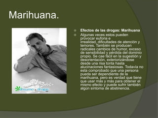 Marihuana.
 Efectos de las drogas: Marihuana
 Algunas veces estos pueden
provocar euforia e
irrealidad, dificultades de atención y
temores. También se producen
radicales cambios de humor, exceso
de sensibilidad y pérdida del dominio
propio. Se cae fácil en la sugestión y
desorientación, exteriorizándose
desde una risa tonta hasta
alucinaciones fantasiosas. Todavía no
esta comprobado que una persona
pueda ser dependiente de la
marihuana, pero es verdad que tiene
que usar más y más para obtener el
mismo efecto y puede sufrir también
algún síntoma de abstinencia.
 