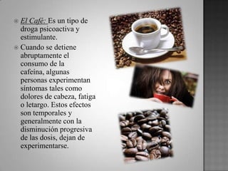  El Café: Es un tipo de
droga psicoactiva y
estimulante.
 Cuando se detiene
abruptamente el
consumo de la
cafeína, algunas
personas experimentan
síntomas tales como
dolores de cabeza, fatiga
o letargo. Estos efectos
son temporales y
generalmente con la
disminución progresiva
de las dosis, dejan de
experimentarse.
 
