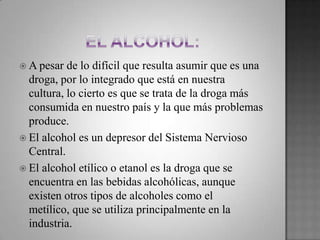  A pesar de lo difícil que resulta asumir que es una
droga, por lo integrado que está en nuestra
cultura, lo cierto es que se trata de la droga más
consumida en nuestro país y la que más problemas
produce.
 El alcohol es un depresor del Sistema Nervioso
Central.
 El alcohol etílico o etanol es la droga que se
encuentra en las bebidas alcohólicas, aunque
existen otros tipos de alcoholes como el
metílico, que se utiliza principalmente en la
industria.
 