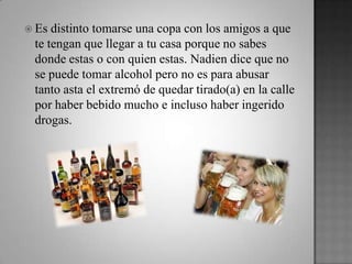  Es distinto tomarse una copa con los amigos a que
te tengan que llegar a tu casa porque no sabes
donde estas o con quien estas. Nadien dice que no
se puede tomar alcohol pero no es para abusar
tanto asta el extremó de quedar tirado(a) en la calle
por haber bebido mucho e incluso haber ingerido
drogas.
 