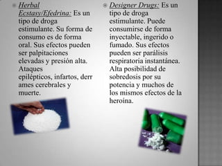  Herbal
Ecstasy/Efedrina: Es un
tipo de droga
estimulante. Su forma de
consumo es de forma
oral. Sus efectos pueden
ser palpitaciones
elevadas y presión alta.
Ataques
epilépticos, infartos, derr
ames cerebrales y
muerte.
 Designer Drugs: Es un
tipo de droga
estimulante. Puede
consumirse de forma
inyectable, ingerido o
fumado. Sus efectos
pueden ser parálisis
respiratoria instantánea.
Alta posibilidad de
sobredosis por su
potencia y muchos de
los mismos efectos de la
heroína.
 