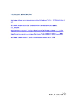 Fecha: 
Martes, 07 de octubre de 2014 
FUENTES DE INFORMACIÓN 
http://www.debate.com.mx/eldebate/noticias/default.asp?IdArt=11615036&IdCat=6 
087 
http://www.ehowenespanol.com/desventajas-comer-dulces-caramelos-info_ 
399888/ 
https://mx.answers.yahoo.com/question/index?qid=20081104085218AAXVgNq 
https://mx.answers.yahoo.com/question/index?qid=20080927131006AAdnTfM 
http://www.ehowenespanol.com/caramelos-paso-paso-como_5527/ 
 