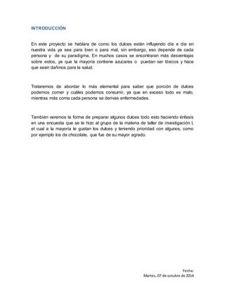 Fecha: 
Martes, 07 de octubre de 2014 
INTRODUCCIÓN 
En este proyecto se hablara de como los dulces están influyendo día a día en 
nuestra vida ya sea para bien o para mal, sin embargo, eso depende de cada 
persona y de su paradigma. En muchos casos se encontraran más desventajas 
sobre estos, ya que la mayoría contiene azucares o puedan ser tóxicos y hace 
que sean dañinos para la salud. 
Trataremos de abordar lo más elemental para saber que porción de dulces 
podemos comer y cuáles podemos consumir, ya que en exceso todo es malo, 
mientras más coma cada persona se derivas enfermedades. 
También veremos la forma de preparar algunos dulces todo esto haciendo énfasis 
en una encuesta que se le hizo al grupo de la materia de taller de investigación I, 
el cual a la mayoría le gustan los dulces y teniendo prioridad con algunos, como 
por ejemplo los de chocolate, que fue de su mayor agrado. 
 
