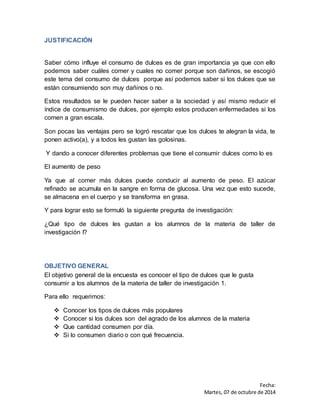 Fecha: 
Martes, 07 de octubre de 2014 
JUSTIFICACIÓN 
Saber cómo influye el consumo de dulces es de gran importancia ya que con ello 
podemos saber cuáles comer y cuales no comer porque son dañinos, se escogió 
este tema del consumo de dulces porque así podemos saber si los dulces que se 
están consumiendo son muy dañinos o no. 
Estos resultados se le pueden hacer saber a la sociedad y así mismo reducir el 
índice de consumismo de dulces, por ejemplo estos producen enfermedades si los 
comen a gran escala. 
Son pocas las ventajas pero se logró rescatar que los dulces te alegran la vida, te 
ponen activo(a), y a todos les gustan las golosinas. 
Y dando a conocer diferentes problemas que tiene el consumir dulces como lo es 
El aumento de peso 
Ya que al comer más dulces puede conducir al aumento de peso. El azúcar 
refinado se acumula en la sangre en forma de glucosa. Una vez que esto sucede, 
se almacena en el cuerpo y se transforma en grasa. 
Y para lograr esto se formuló la siguiente pregunta de investigación: 
¿Qué tipo de dulces les gustan a los alumnos de la materia de taller de 
investigación I? 
OBJETIVO GENERAL 
El objetivo general de la encuesta es conocer el tipo de dulces que le gusta 
consumir a los alumnos de la materia de taller de investigación 1. 
Para ello requerimos: 
 Conocer los tipos de dulces más populares 
 Conocer si los dulces son del agrado de los alumnos de la materia 
 Que cantidad consumen por día. 
 Si lo consumen diario o con qué frecuencia. 
 