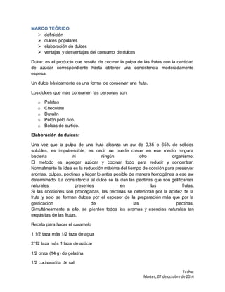 Fecha: 
Martes, 07 de octubre de 2014 
MARCO TEÓRICO 
 definición 
 dulces populares 
 elaboración de dulces 
 ventajas y desventajas del consumo de dulces 
Dulce: es el producto que resulta de cocinar la pulpa de las frutas con la cantidad 
de azúcar correspondiente hasta obtener una consistencia moderadamente 
espesa. 
Un dulce básicamente es una forma de conservar una fruta. 
Los dulces que más consumen las personas son: 
o Paletas 
o Chocolate 
o Duvalín 
o Pelón pelo rico. 
o Bolsas de surtido. 
Elaboración de dulces: 
Una vez que la pulpa de una fruta alcanza un aw de 0,35 o 65% de solidos 
solubles, es imputrescible, es decir no puede crecer en ese medio ninguna 
bacteria ni ningún otro organismo. 
El método es agregar azúcar y cocinar todo para reducir y concentrar. 
Normalmente la idea es la reducción máxima del tiempo de cocción para preservar 
aromas, pulpas, pectinas y llegar lo antes posible de manera homogénea a ese aw 
determinado. La consistencia al dulce se la dan las pectinas que son gelificantes 
naturales presentes en las frutas. 
Si las cocciones son prolongadas, las pectinas se deterioran por la acidez de la 
fruta y solo se forman dulces por el espesor de la preparación más que por la 
gelificacion de las pectinas. 
Simultáneamente a ello, se pierden todos los aromas y esencias naturales tan 
exquisitas de las frutas. 
Receta para hacer el caramelo 
1 1/2 taza más 1/2 taza de agua 
2/12 taza más 1 taza de azúcar 
1/2 onza (14 g) de gelatina 
1/2 cucharadita de sal 
 