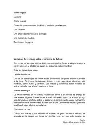 Fecha: 
Martes, 07 de octubre de 2014 
1 taza de jugo 
Maicena 
Aceite vegetal 
Cacerolas para caramelos (moldes) o bandejas para hornear 
Una cacerola 
Una olla de acero inoxidable con tapa 
Una cuchara de madera 
Termómetro de cocina 
Ventajas y Desventajas sobre el consumo de dulces: 
Son pocas las ventajas pero se logró rescatar que los dulces te alegran la vida, te 
ponen activo(a), y a todos les gustan las golosinas. saben muy bien 
Entre las desventajas están: 
La falta de nutrición 
Una de las desventajas de comer dulces y caramelos es que no añaden nutrientes 
a tu dieta. Si comes demasiados dulces, podrías reemplazar alimentos más 
nutritivos, como frutas y verduras. Los dulces y caramelos están repletos de 
azúcar refinada, que añade calorías a la dieta. 
Niveles de energía 
La azúcar refinada en los dulces y caramelos afecta a los niveles de energía de 
una manera negativa. Comer dulces te dará un impulso rápido de energía y luego 
una disminución. El efecto sobre el azúcar en la sangre puede causar mal humor y 
disminución de la productividad durante todo el día. Comer más dulces y golosinas 
amplificará estos efectos secundarios. 
El aumento de peso 
Comer más dulces puede conducir al aumento de peso. El azúcar refinado se 
acumula en la sangre en forma de glucosa. Una vez que esto sucede, se 
 