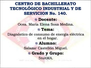 Docente:
     Ocea. María Elena Sosa Medina.
                 Tema:
Diagnóstico de consumo de energía eléctrica
                 en el hogar.
                Alumno:
         Salazar Castellón Miguel.
            Grado   y Grupo:
                 5toAMA.
 