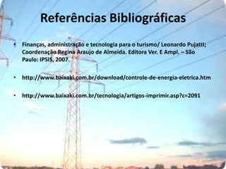 Referências BibliográficasFinanças, administração e tecnologia para o turismo/ Leonardo Pujatti; Coordenação Regina Araujo de Almeida. Editora Ver. E Ampl. – São Paulo: IPSIS, 2007.http://www.baixaki.com.br/download/controle-de-energia-eletrica.htmhttp://www.baixaki.com.br/tecnologia/artigos-imprimir.asp?c=2091