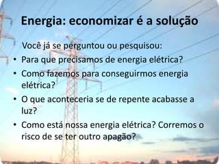 Energia: economizar é a solução    Você já se perguntou ou pesquisou:Para que precisamos de energia elétrica?Como fazemos para conseguirmos energia elétrica?O que aconteceria se de repente acabasse a luz?Como está nossa energia elétrica? Corremos o risco de se ter outro apagão?