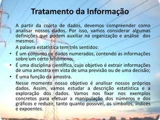 Tratamento da InformaçãoA partir da coleta de dados, devemos compreender como analisar nossos dados. Por isso, vamos considerar algumas definições que podem auxiliar na organização e análise  dos mesmos.	A palavra estatística tem três sentidos:É um conjunto de dados numerados, contendo as informações sobre um certo fenômeno;É uma disciplina científica, cujo objetivo é extrair informações de uma amostra em vista de uma previsão ou de uma decisão;É uma função da amostra.Nesse momento nosso objetivo é analisar nossos próprios dados. Assim, vamos estudar a descrição estatística e a exploração dos dados. Vamos nos fixar nos exemplos concretos para efetuar a manipulação dos números e dos gráficos e reduzir, tanto quanto possível, os símbolos, índices e expoentes.