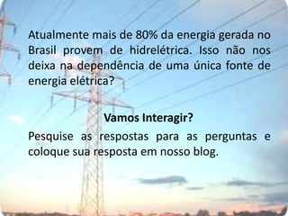 Atualmente mais de 80% da energia gerada no Brasil provem de hidrelétrica. Isso não nos deixa na dependência de uma única fonte de energia elétrica?				Vamos Interagir?	Pesquise as respostas para as perguntas e coloque sua resposta em nosso blog.