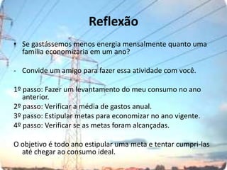 ReflexãoSe gastássemos menos energia mensalmente quanto uma família economizaria em um ano?-	Convide um amigo para fazer essa atividade com você.1º passo: Fazer um levantamento do meu consumo no ano anterior.2º passo: Verificar a média de gastos anual.3º passo: Estipular metas para economizar no ano vigente. 4º passo: Verificar se as metas foram alcançadas.O objetivo é todo ano estipular uma meta e tentar cumpri-las até chegar ao consumo ideal.