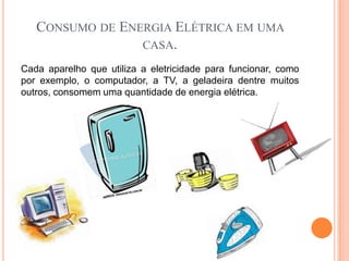 CONSUMO DE ENERGIA ELÉTRICA EM UMA
                 CASA.

Cada aparelho que utiliza a eletricidade para funcionar, como
por exemplo, o computador, a TV, a geladeira dentre muitos
outros, consomem uma quantidade de energia elétrica.
 