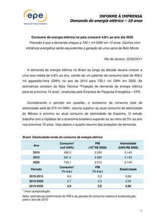 INFORME À IMPRENSA
                                   Demanda de energia elétrica – 10 anos



      Consumo de energia elétrica no país crescerá 4,8% ao ano até 2020
     Previsão é que a demanda chegue a 730,1 mil GWh em 10 anos. Ganhos com
  eficiência energética serão equivalentes à geração de uma usina de Belo Monte


                                                                 Rio de Janeiro, 22/02/2011


   A demanda de energia elétrica no Brasil ao longo da década deverá crescer a
uma taxa média de 4,8% ao ano, saindo de um patamar de consumo total de 456,5
mil gigawatts-hora (GWh) no ano de 2010 para 730,1 mil GWh em 2020. As
estimativas constam da Nota Técnica “Projeção da demanda de energia elétrica
para os próximos 10 anos”, produzida pela Empresa de Pesquisa Energética – EPE.


   Considerando o período em questão, o acréscimo do consumo total de
eletricidade será de 274 mil GWh, volume superior ao atual consumo de eletricidade
do México e próximo ao atual consumo de eletricidade da Espanha. O estudo
trabalha com a hipótese de a economia brasileira expandir-se ao ritmo de 5% ao ano
nos próximos 10 anos. Veja abaixo o quadro-resumo das projeções de demanda.


Brasil. Elasticidade-renda do consumo de energia elétrica

                            Consumo*                 PIB                    Intensidade
        Ano                                          6
                            (mil GWh)            (10 R$ 2008)             (kWh/R$ 2008)
        2010                   456,5                     3.200                0,143
        2015                   581,2                     4.084                0,142
        2020                   730,1                     5.212                0,140
                            Consumo*                  PIB
      Período                                                              Elasticidade
                             (% a.a.)               (% a.a.)
     2010-2015                   4,9                       5,0                 0,99
     2015-2020                   4,7                       5,0                 0,93
     2010-2020                   4,8                       5,0                 0,96
* Inclui autoprodução
Nota: estimativas preliminares do PIB e da parcela do consumo relativa à autoprodução,
para o ano de 2010.


                                                                                          1
 