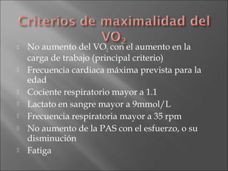 










No aumento del VO2 con el aumento en la
carga de trabajo (principal criterio)
Frecuencia cardiaca máxima prevista para la
edad
Cociente respiratorio mayor a 1.1
Lactato en sangre mayor a 9mmol/L
Frecuencia respiratoria mayor a 35 rpm
No aumento de la PAS con el esfuerzo, o su
disminución
Fatiga

 