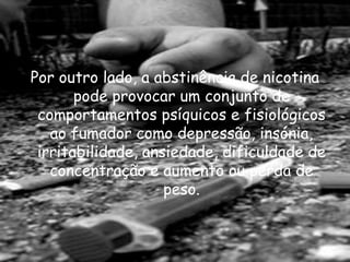 Por outro lado, a abstinência de nicotina pode provocar um conjunto de comportamentos psíquicos e fisiológicos ao fumador como depressão, insónia, irritabilidade, ansiedade, dificuldade de concentração e aumento ou perda de peso.