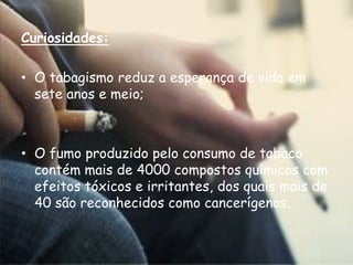 Curiosidades:O tabagismo reduz a esperança de vida em sete anos e meio;O fumo produzido pelo consumo de tabaco contém mais de 4000 compostos químicos com efeitos tóxicos e irritantes, dos quais mais de 40 são reconhecidos como cancerígenos.