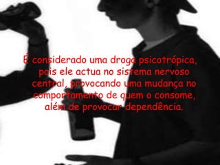 É considerado uma droga psicotrópica, pois ele actua no sistema nervoso central, provocando uma mudança no comportamento de quem o consome, além de provocar dependência. 