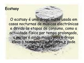 Ecstasy   O ecstasy é uma droga muito usada em casas nocturnas de músicas electrónicas e devido às etapas de consumo, como a actividade física por tempo prolongado, o perigo é ainda maior, pois a droga eleva a temperatura do corpo e pode levar à morte.