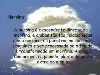 Heroína:A heroína é descendente directa da morfina, e ambas são tão relacionadas que a heroína, ao penetrar na corrente sanguínea e ser processada pelo fígado, é transformada em morfina. A droga tem origem na papoila, planta da qual é extraído o ópio.