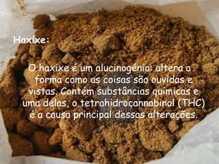 Haxixe:O haxixe é um alucinogénio: altera a forma como as coisas são ouvidas e vistas. Contém substâncias químicas e uma delas, o tetrahidrocannabinol (THC) é a causa principal dessas alterações.