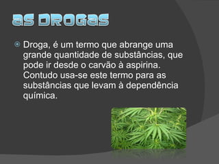 Droga, é um termo que abrange uma grande quantidade de substâncias, que pode ir desde o carvão à aspirina. Contudo usa-se este termo para as substâncias que levam à dependência química. 