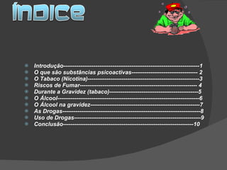   Introdução------------------------------------------------------------------------1 O que são substâncias psicoactivas----------------------------------- 2 O Tabaco (Nicotina)-----------------------------------------------------------3 Riscos de Fumar-------------------------------------------------------------- 4 Durante a Gravidez (tabaco)-----------------------------------------------5 O Álcool---------------------------------------------------------------------------6 O Álcool na gravidez----------------------------------------------------------7 As Drogas-------------------------------------------------------------------------8 Uso de Drogas-------------------------------------------------------------------9 Conclusão---------------------------------------------------------------------10 