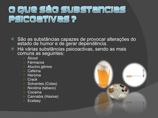 São as substâncias capazes de provocar alterações do estado de humor e de gerar dependência. Há várias substâncias psicoactivas, sendo as mais comuns as seguintes: Álcool Fármacos Alucino génios Cafeína Heroína Crack Solventes (Colas) Nicotina (tabaco) Cocaína Cannabis (Haxixe) Ecstasy 